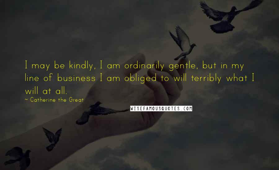 Catherine The Great Quotes: I may be kindly, I am ordinarily gentle, but in my line of business I am obliged to will terribly what I will at all.