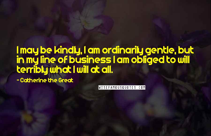 Catherine The Great Quotes: I may be kindly, I am ordinarily gentle, but in my line of business I am obliged to will terribly what I will at all.