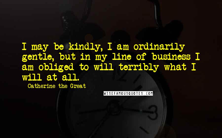 Catherine The Great Quotes: I may be kindly, I am ordinarily gentle, but in my line of business I am obliged to will terribly what I will at all.