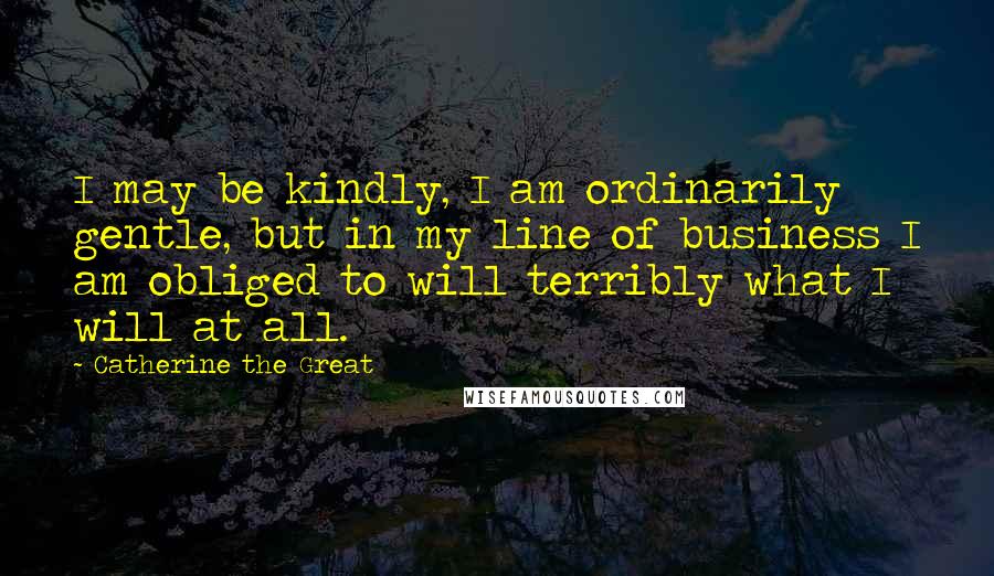 Catherine The Great Quotes: I may be kindly, I am ordinarily gentle, but in my line of business I am obliged to will terribly what I will at all.