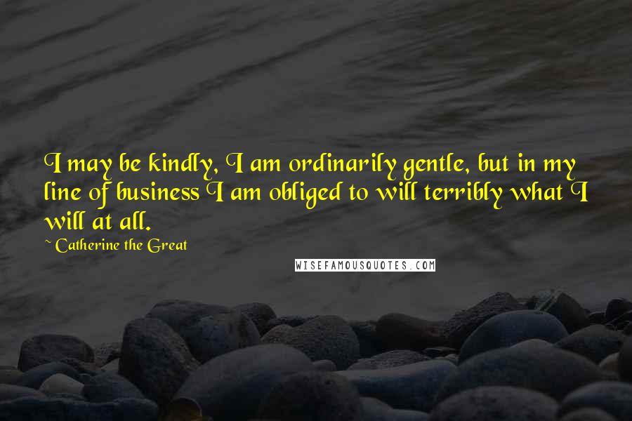Catherine The Great Quotes: I may be kindly, I am ordinarily gentle, but in my line of business I am obliged to will terribly what I will at all.