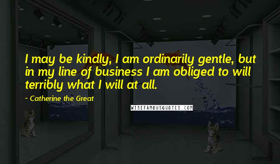 Catherine The Great Quotes: I may be kindly, I am ordinarily gentle, but in my line of business I am obliged to will terribly what I will at all.
