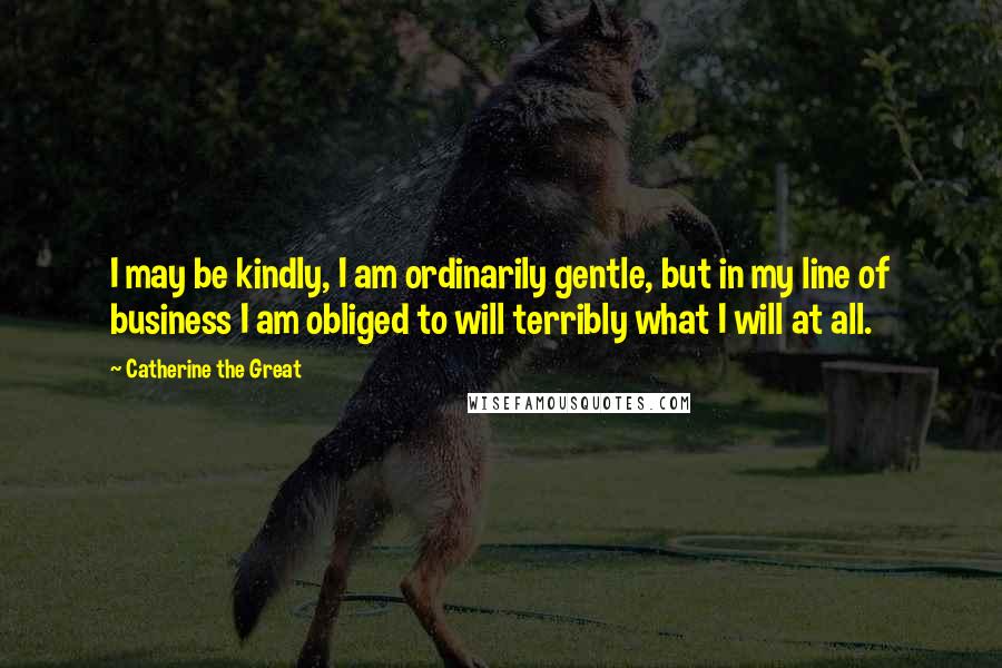 Catherine The Great Quotes: I may be kindly, I am ordinarily gentle, but in my line of business I am obliged to will terribly what I will at all.