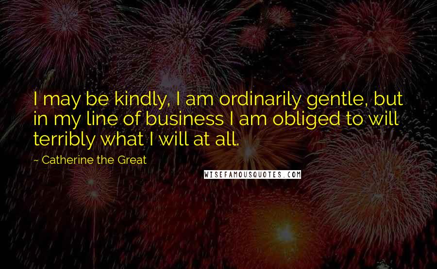 Catherine The Great Quotes: I may be kindly, I am ordinarily gentle, but in my line of business I am obliged to will terribly what I will at all.