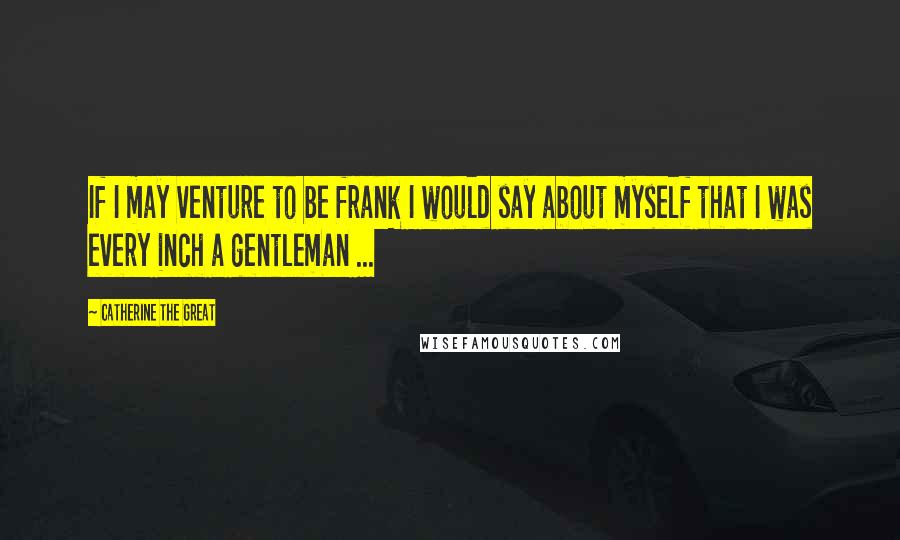 Catherine The Great Quotes: If I may venture to be frank I would say about myself that I was every inch a gentleman ...