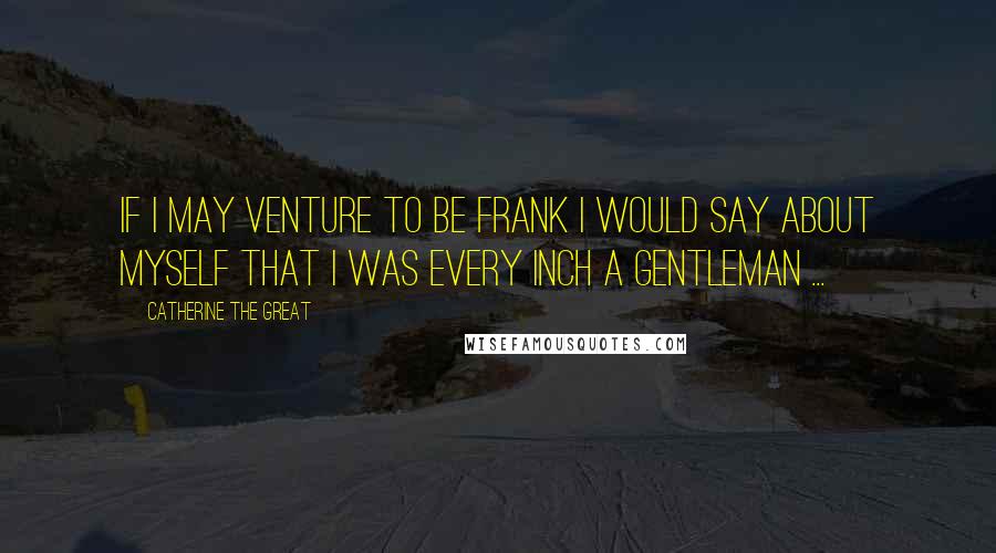 Catherine The Great Quotes: If I may venture to be frank I would say about myself that I was every inch a gentleman ...