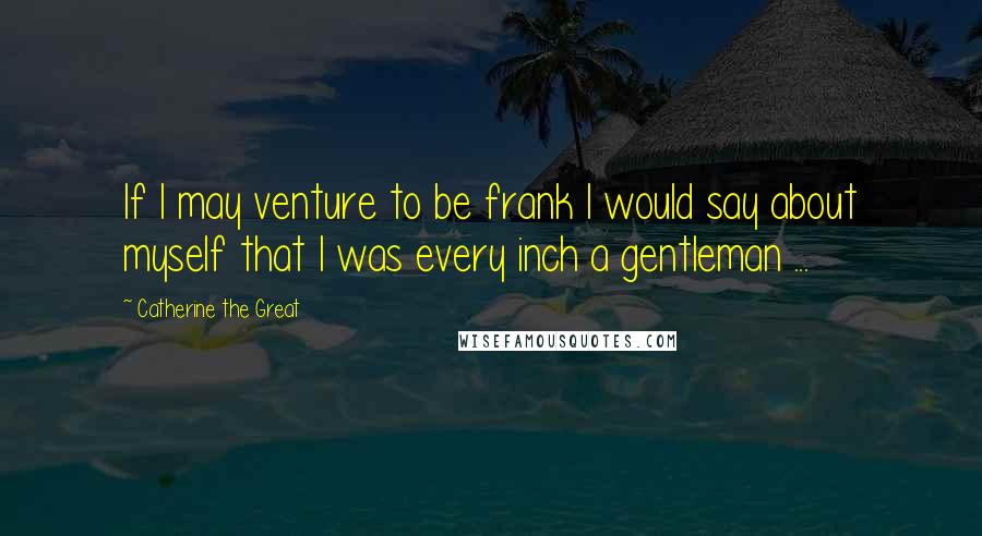 Catherine The Great Quotes: If I may venture to be frank I would say about myself that I was every inch a gentleman ...