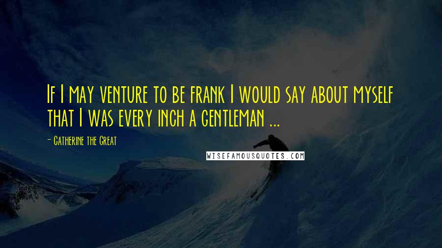 Catherine The Great Quotes: If I may venture to be frank I would say about myself that I was every inch a gentleman ...