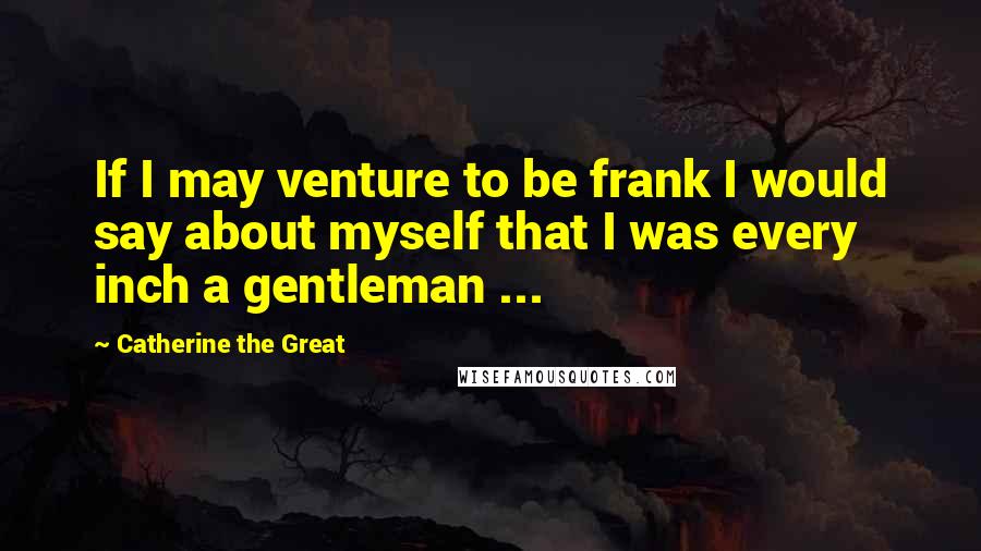 Catherine The Great Quotes: If I may venture to be frank I would say about myself that I was every inch a gentleman ...