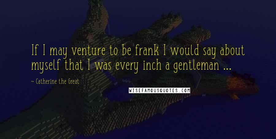 Catherine The Great Quotes: If I may venture to be frank I would say about myself that I was every inch a gentleman ...