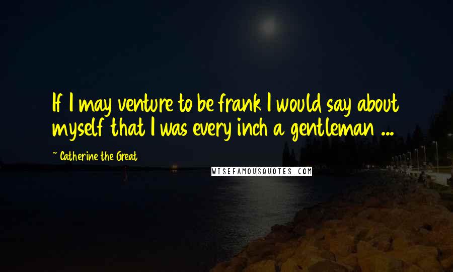 Catherine The Great Quotes: If I may venture to be frank I would say about myself that I was every inch a gentleman ...