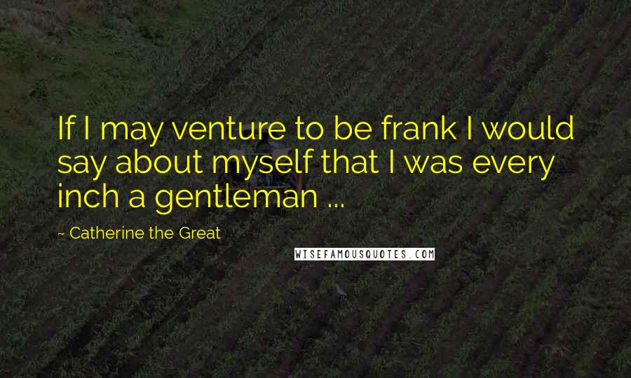 Catherine The Great Quotes: If I may venture to be frank I would say about myself that I was every inch a gentleman ...