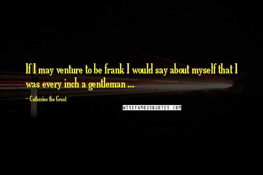 Catherine The Great Quotes: If I may venture to be frank I would say about myself that I was every inch a gentleman ...