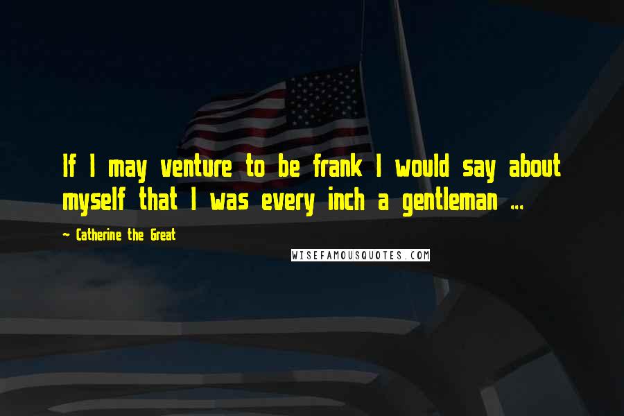 Catherine The Great Quotes: If I may venture to be frank I would say about myself that I was every inch a gentleman ...