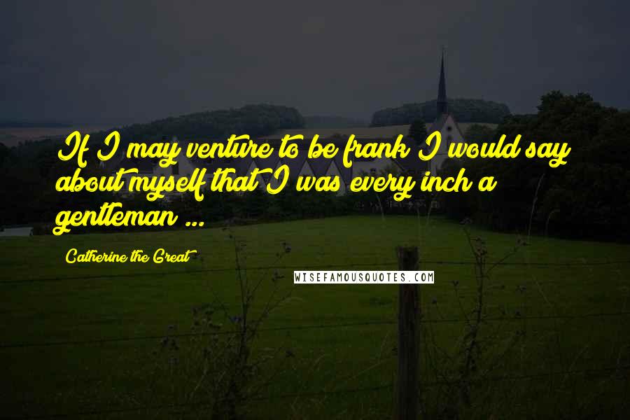 Catherine The Great Quotes: If I may venture to be frank I would say about myself that I was every inch a gentleman ...