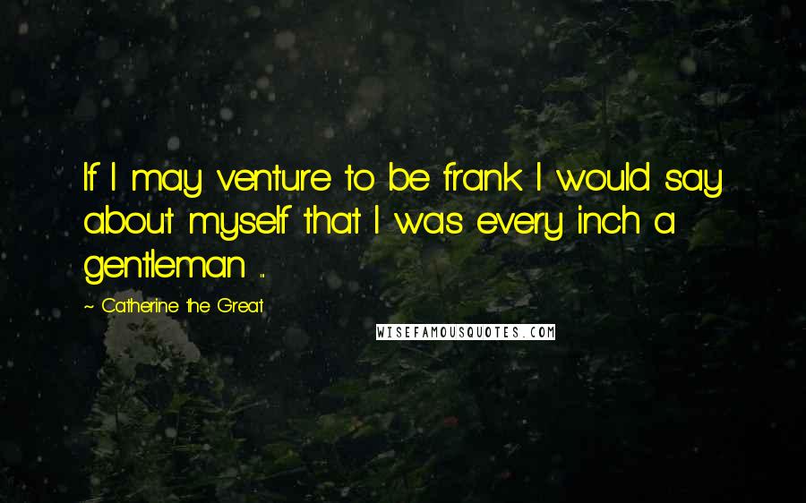 Catherine The Great Quotes: If I may venture to be frank I would say about myself that I was every inch a gentleman ...