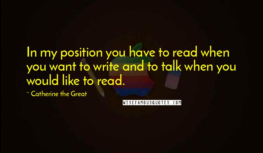Catherine The Great Quotes: In my position you have to read when you want to write and to talk when you would like to read.