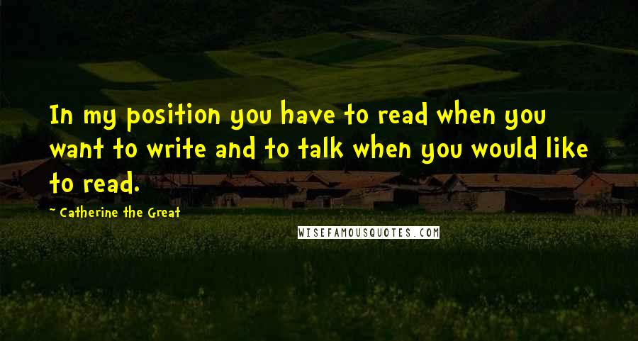 Catherine The Great Quotes: In my position you have to read when you want to write and to talk when you would like to read.