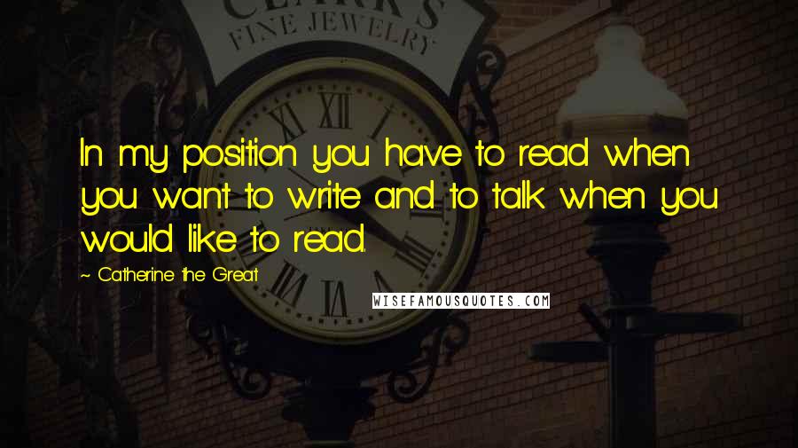 Catherine The Great Quotes: In my position you have to read when you want to write and to talk when you would like to read.