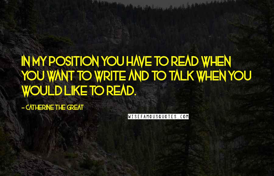 Catherine The Great Quotes: In my position you have to read when you want to write and to talk when you would like to read.