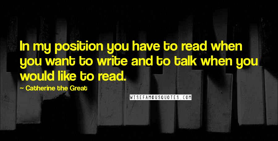 Catherine The Great Quotes: In my position you have to read when you want to write and to talk when you would like to read.