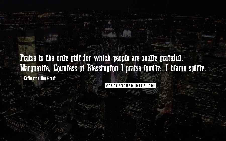 Catherine The Great Quotes: Praise is the only gift for which people are really grateful. Marguerite, Countess of Blessington I praise loudly; I blame softly.