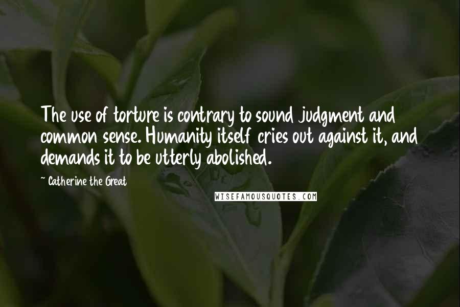 Catherine The Great Quotes: The use of torture is contrary to sound judgment and common sense. Humanity itself cries out against it, and demands it to be utterly abolished.