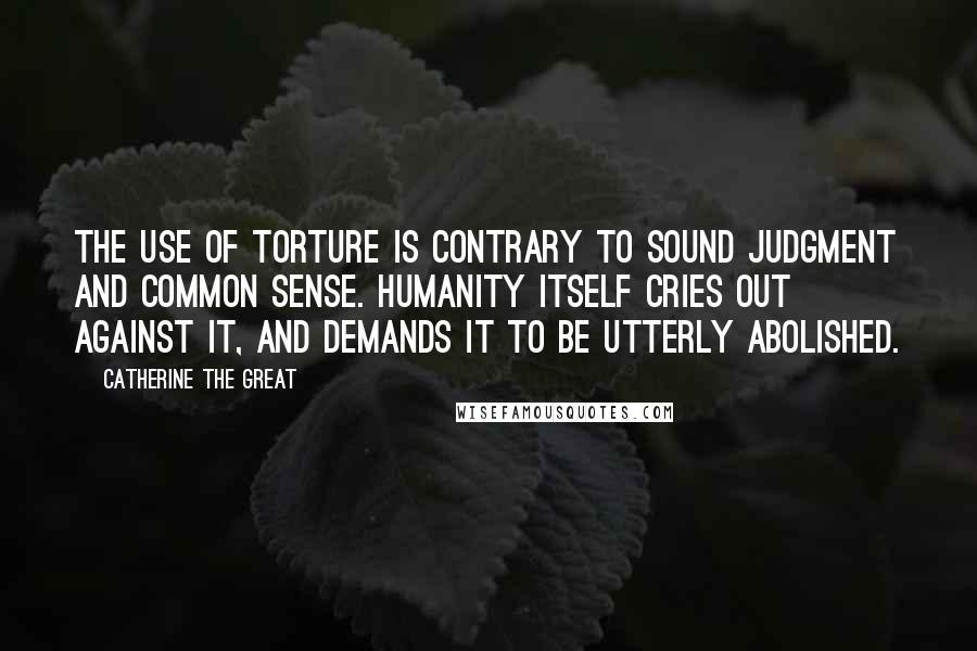 Catherine The Great Quotes: The use of torture is contrary to sound judgment and common sense. Humanity itself cries out against it, and demands it to be utterly abolished.