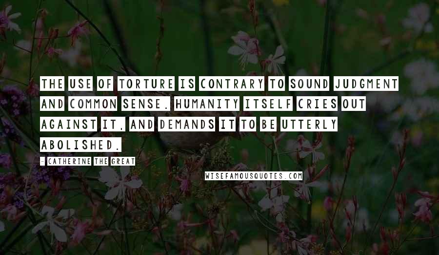 Catherine The Great Quotes: The use of torture is contrary to sound judgment and common sense. Humanity itself cries out against it, and demands it to be utterly abolished.