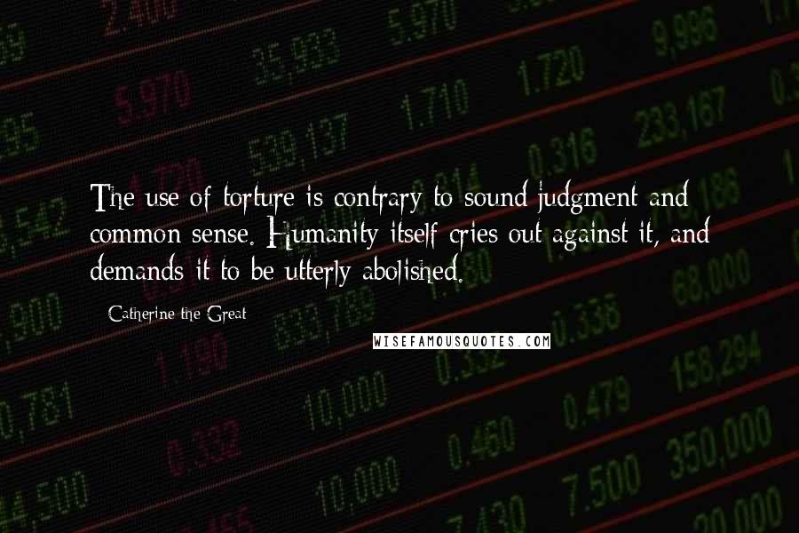 Catherine The Great Quotes: The use of torture is contrary to sound judgment and common sense. Humanity itself cries out against it, and demands it to be utterly abolished.