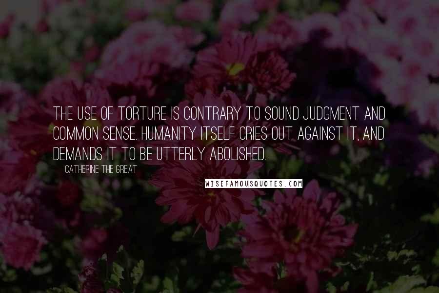 Catherine The Great Quotes: The use of torture is contrary to sound judgment and common sense. Humanity itself cries out against it, and demands it to be utterly abolished.