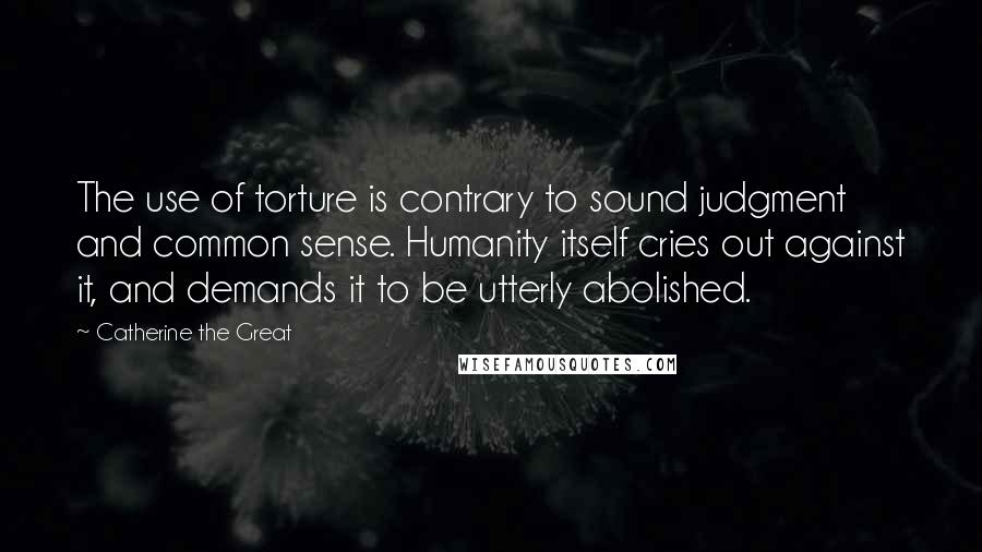 Catherine The Great Quotes: The use of torture is contrary to sound judgment and common sense. Humanity itself cries out against it, and demands it to be utterly abolished.