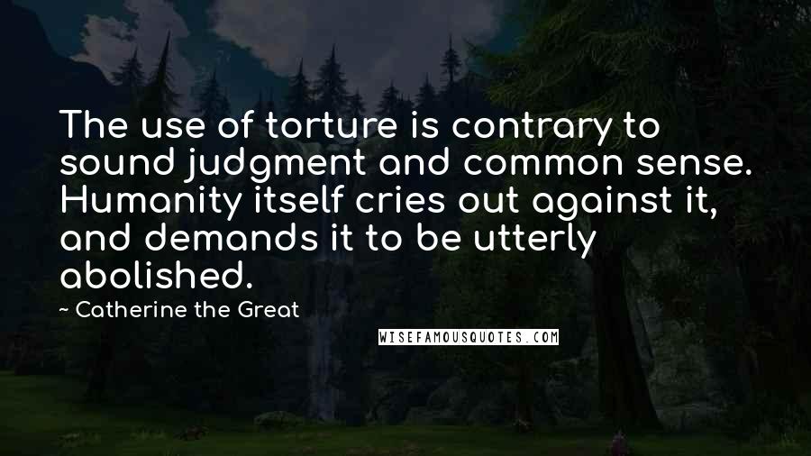 Catherine The Great Quotes: The use of torture is contrary to sound judgment and common sense. Humanity itself cries out against it, and demands it to be utterly abolished.