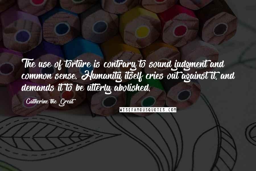 Catherine The Great Quotes: The use of torture is contrary to sound judgment and common sense. Humanity itself cries out against it, and demands it to be utterly abolished.