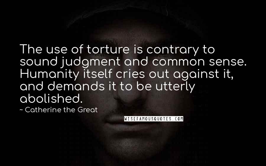 Catherine The Great Quotes: The use of torture is contrary to sound judgment and common sense. Humanity itself cries out against it, and demands it to be utterly abolished.