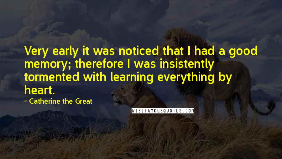 Catherine The Great Quotes: Very early it was noticed that I had a good memory; therefore I was insistently tormented with learning everything by heart.