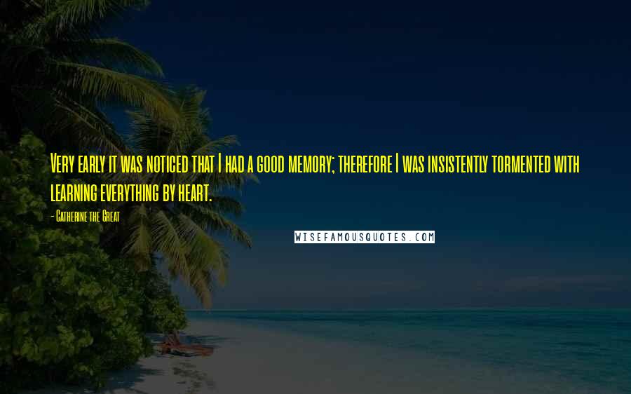Catherine The Great Quotes: Very early it was noticed that I had a good memory; therefore I was insistently tormented with learning everything by heart.