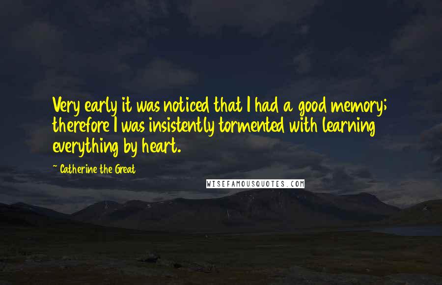 Catherine The Great Quotes: Very early it was noticed that I had a good memory; therefore I was insistently tormented with learning everything by heart.