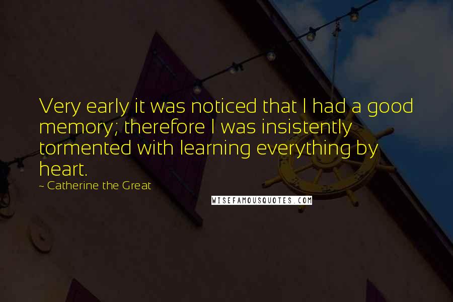 Catherine The Great Quotes: Very early it was noticed that I had a good memory; therefore I was insistently tormented with learning everything by heart.