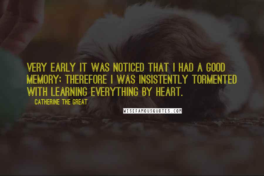 Catherine The Great Quotes: Very early it was noticed that I had a good memory; therefore I was insistently tormented with learning everything by heart.