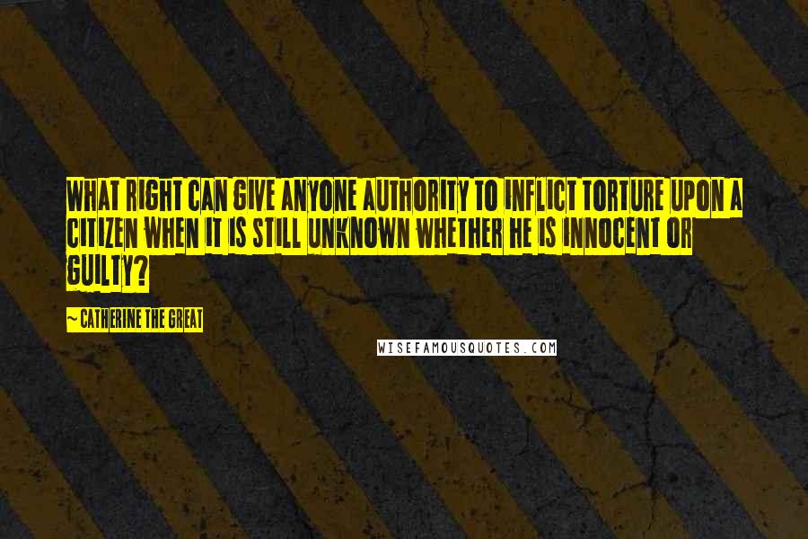 Catherine The Great Quotes: What right can give anyone authority to inflict torture upon a citizen when it is still unknown whether he is innocent or guilty?