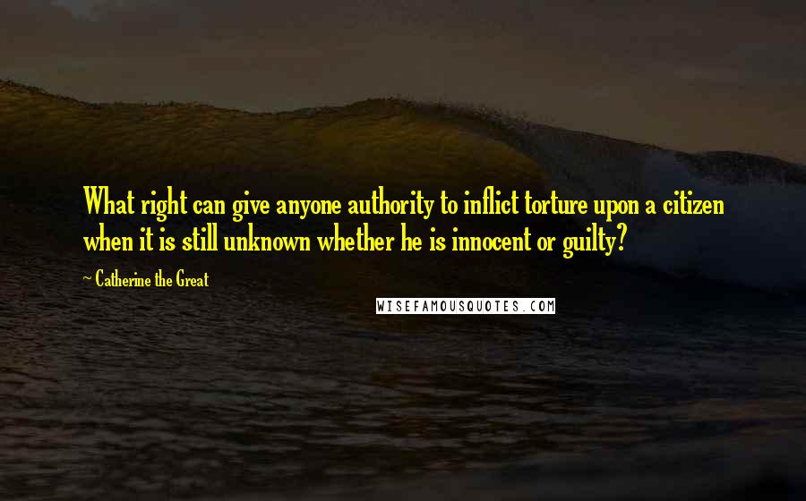 Catherine The Great Quotes: What right can give anyone authority to inflict torture upon a citizen when it is still unknown whether he is innocent or guilty?