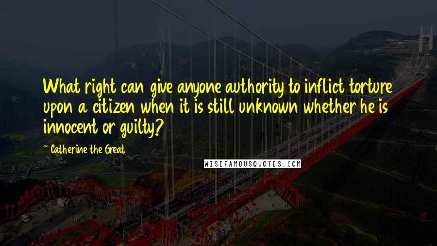 Catherine The Great Quotes: What right can give anyone authority to inflict torture upon a citizen when it is still unknown whether he is innocent or guilty?