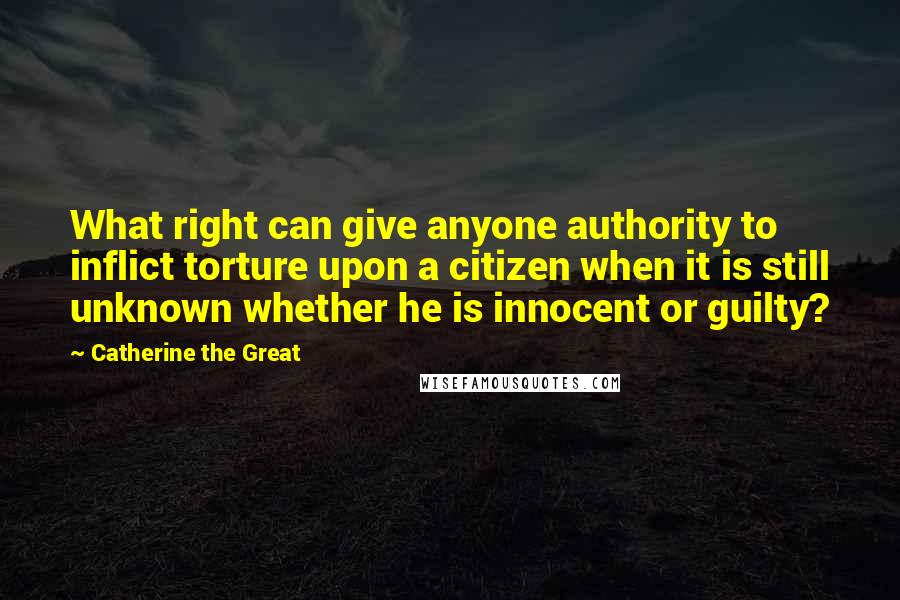 Catherine The Great Quotes: What right can give anyone authority to inflict torture upon a citizen when it is still unknown whether he is innocent or guilty?