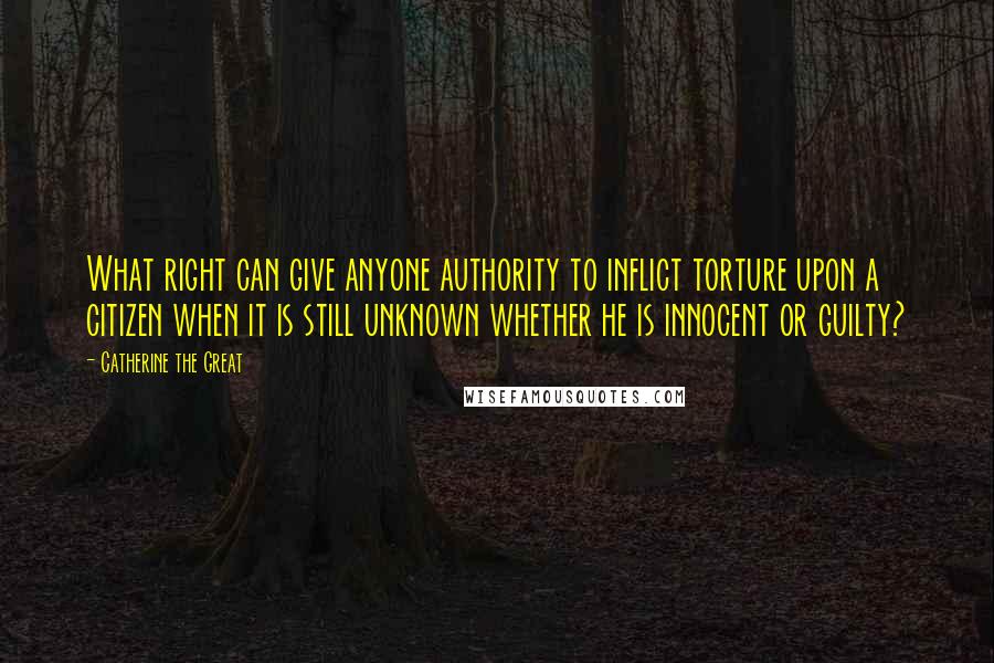 Catherine The Great Quotes: What right can give anyone authority to inflict torture upon a citizen when it is still unknown whether he is innocent or guilty?
