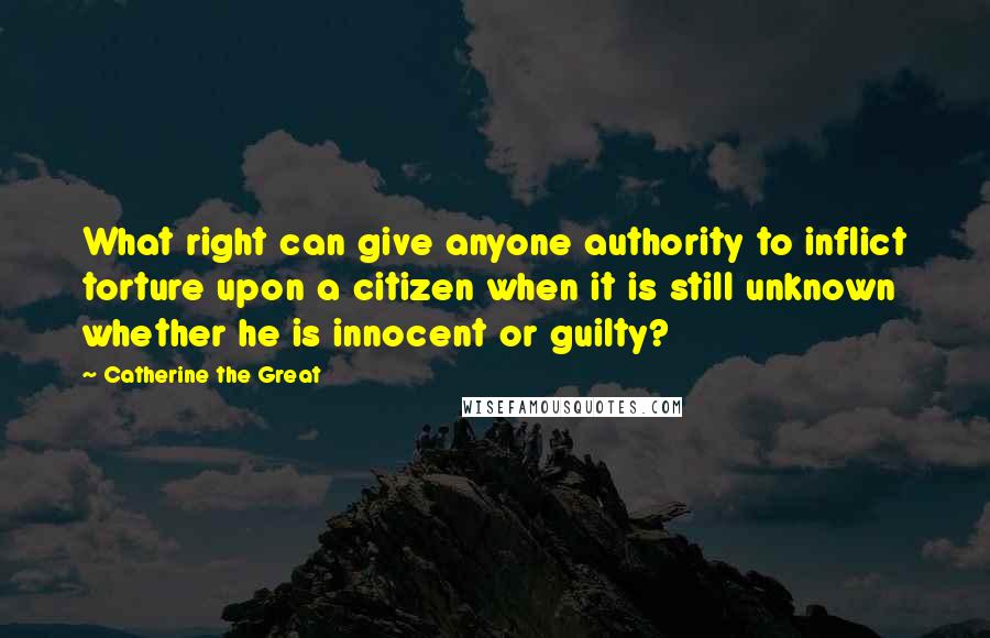 Catherine The Great Quotes: What right can give anyone authority to inflict torture upon a citizen when it is still unknown whether he is innocent or guilty?