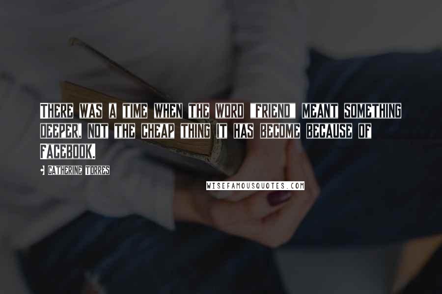 Catherine Torres Quotes: There was a time when the word "friend" meant something deeper, not the cheap thing it has become because of Facebook.