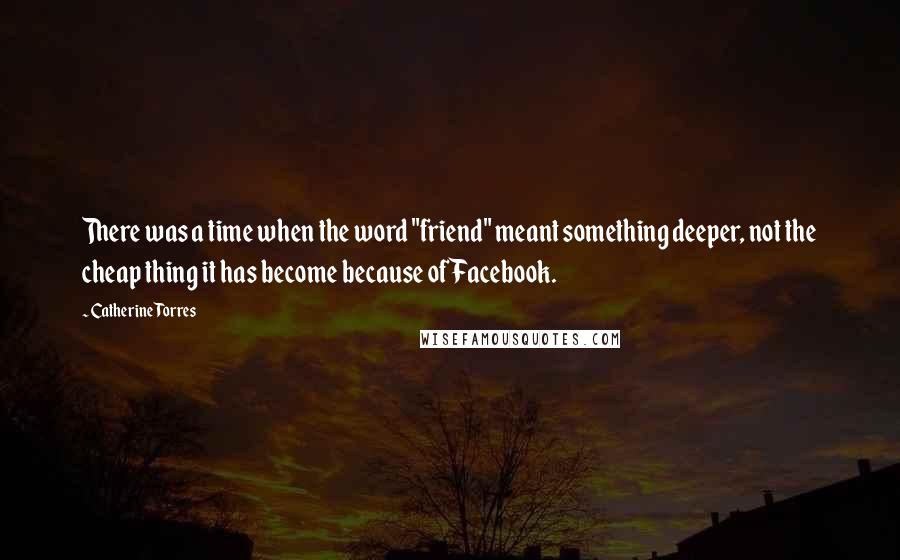 Catherine Torres Quotes: There was a time when the word "friend" meant something deeper, not the cheap thing it has become because of Facebook.