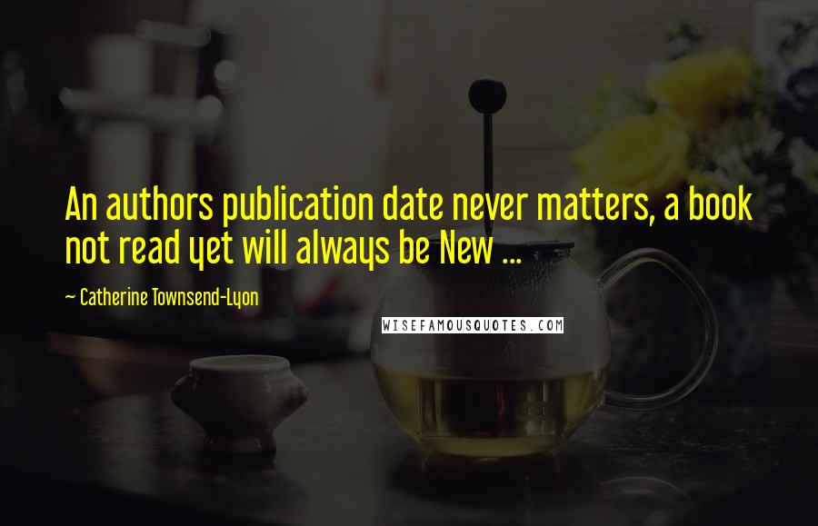 Catherine Townsend-Lyon Quotes: An authors publication date never matters, a book not read yet will always be New ...