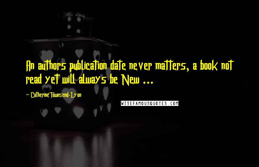 Catherine Townsend-Lyon Quotes: An authors publication date never matters, a book not read yet will always be New ...